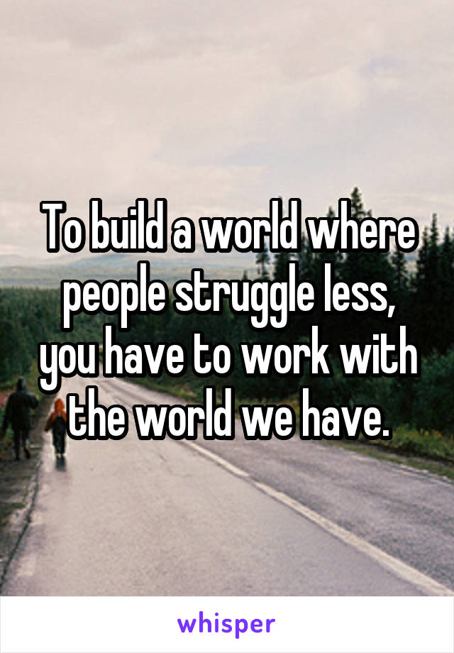 To build a world where people struggle less, you have to work with the world we have.