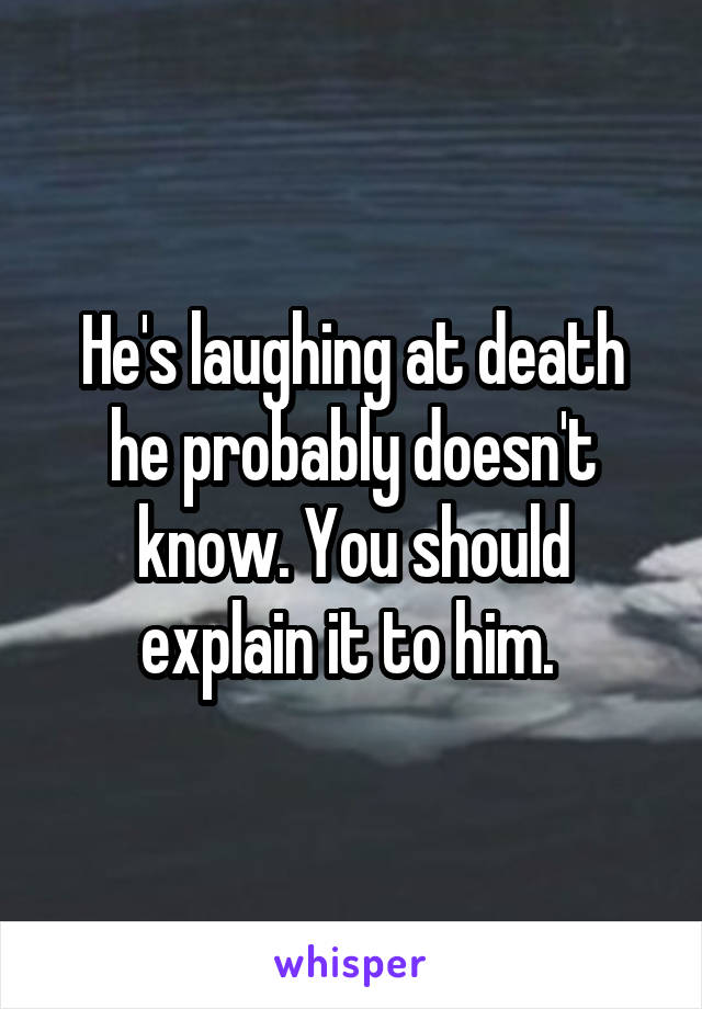 He's laughing at death he probably doesn't know. You should explain it to him. 