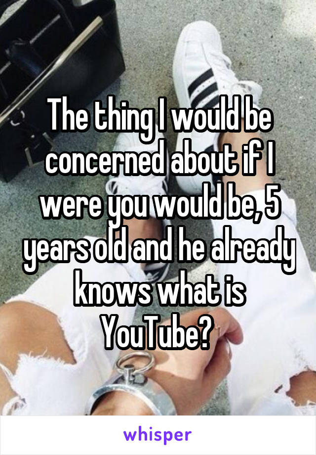 The thing I would be concerned about if I were you would be, 5 years old and he already knows what is YouTube? 