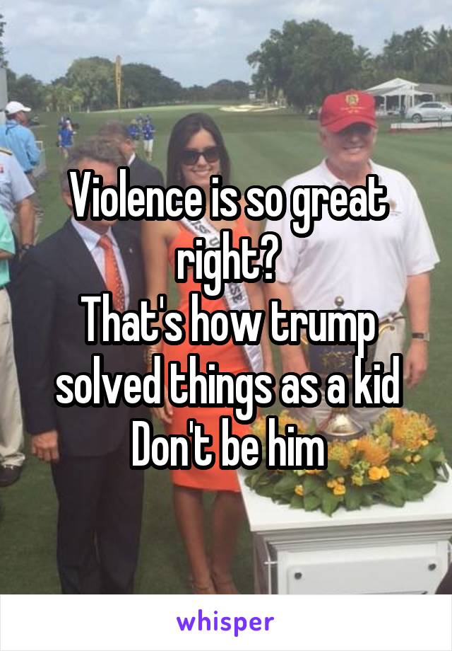 Violence is so great right?
That's how trump solved things as a kid
Don't be him