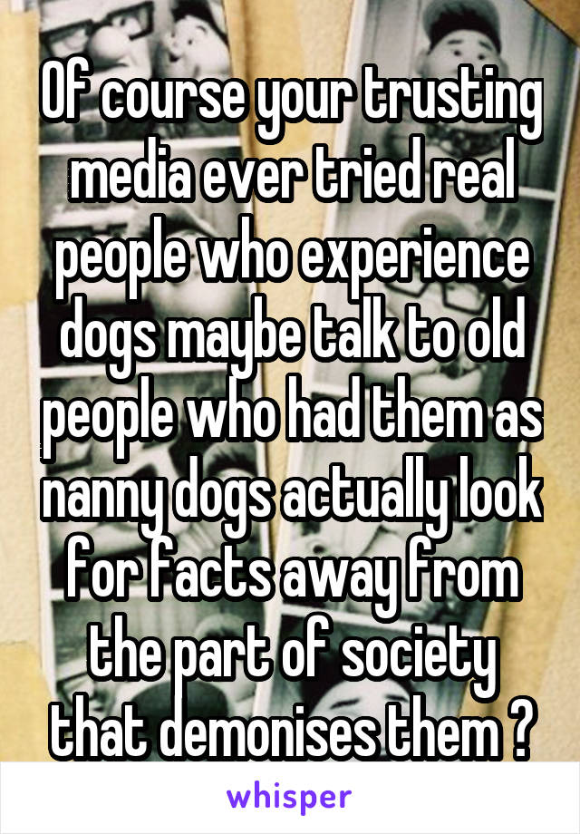 Of course your trusting media ever tried real people who experience dogs maybe talk to old people who had them as nanny dogs actually look for facts away from the part of society that demonises them ?