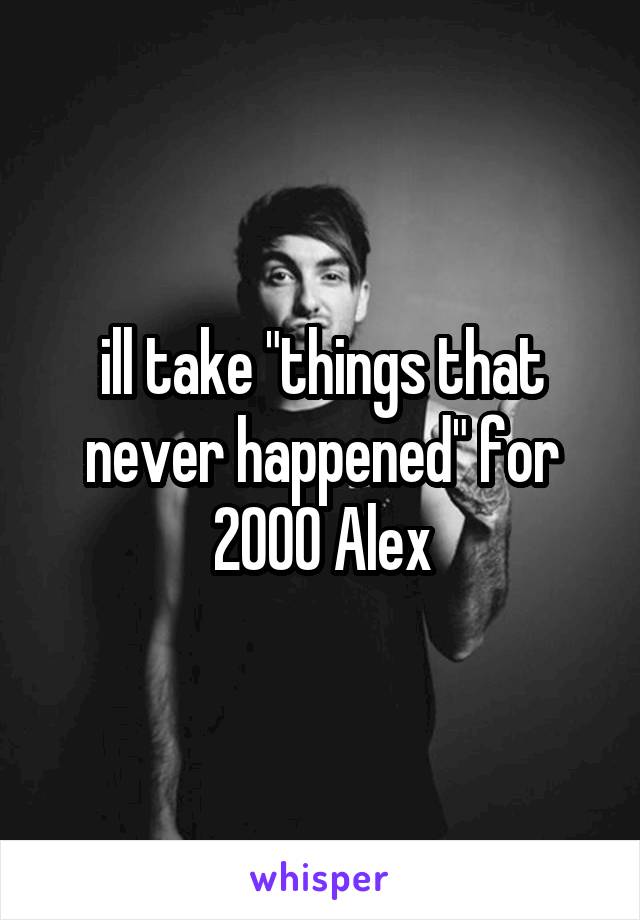 ill take "things that never happened" for 2000 Alex