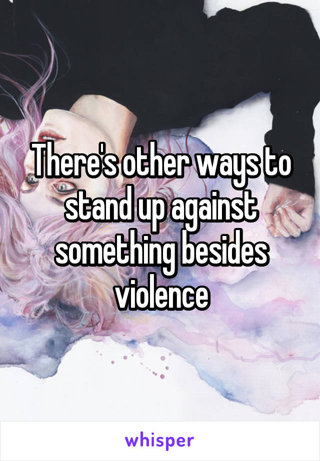 There's other ways to stand up against something besides violence