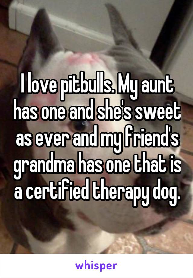 I love pitbulls. My aunt has one and she's sweet as ever and my friend's grandma has one that is a certified therapy dog.