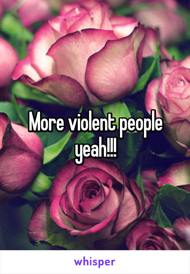 More violent people yeah!!!