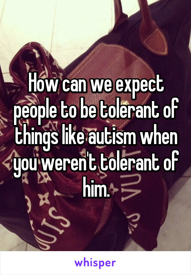 How can we expect people to be tolerant of things like autism when you weren't tolerant of him.