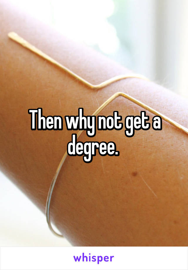 Then why not get a degree. 