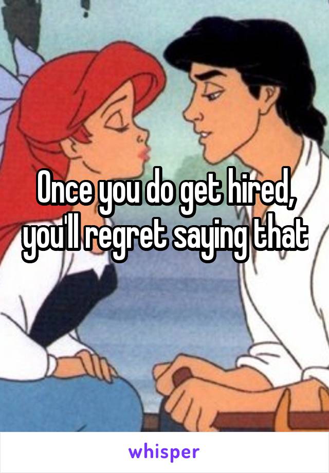 Once you do get hired, you'll regret saying that 