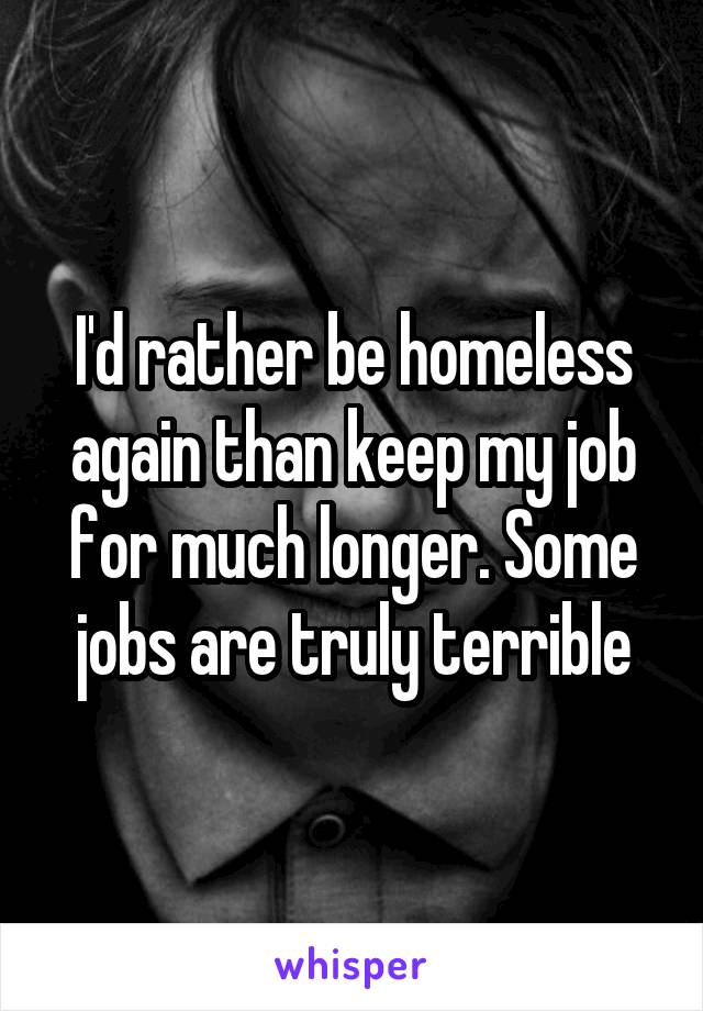 I'd rather be homeless again than keep my job for much longer. Some jobs are truly terrible