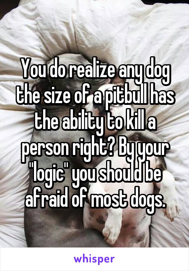 You do realize any dog the size of a pitbull has the ability to kill a person right? By your "logic" you should be afraid of most dogs.