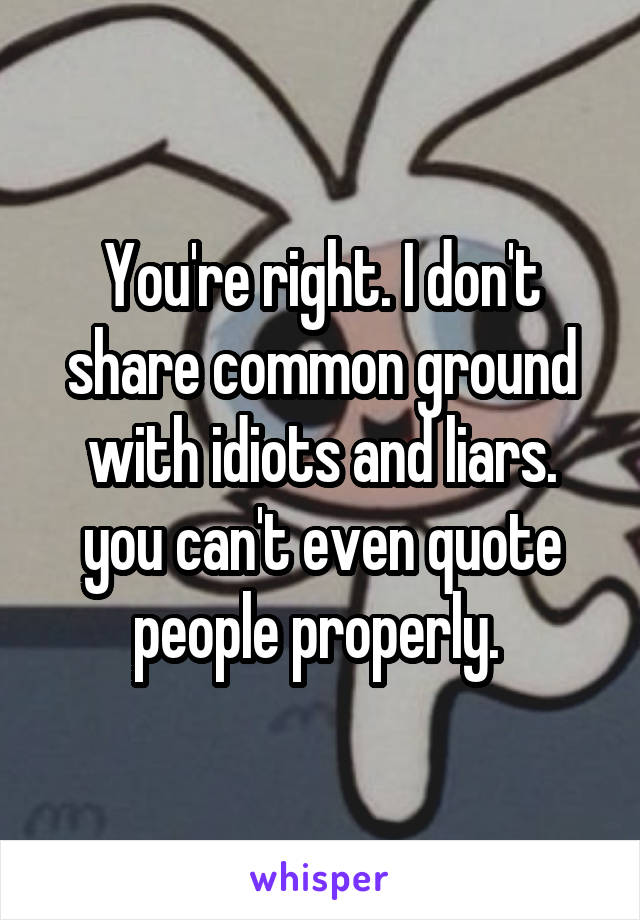 You're right. I don't share common ground with idiots and liars. you can't even quote people properly. 