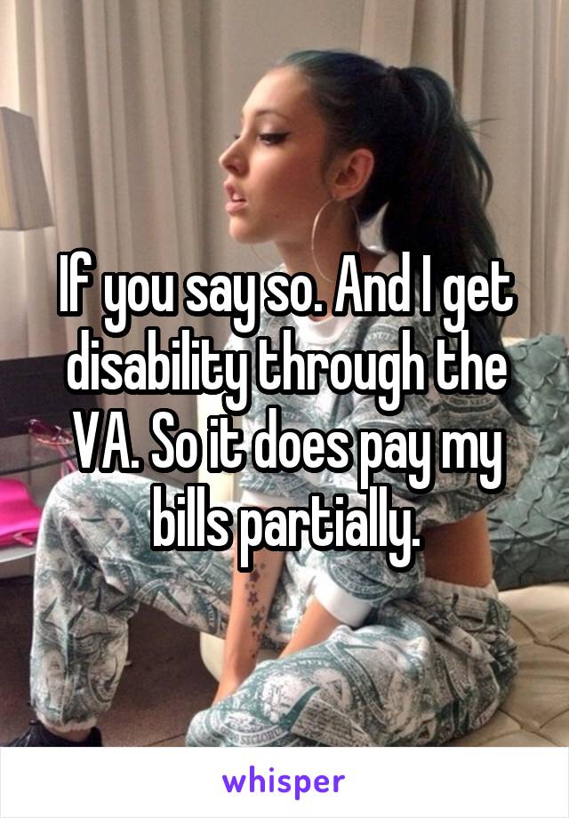 If you say so. And I get disability through the VA. So it does pay my bills partially.