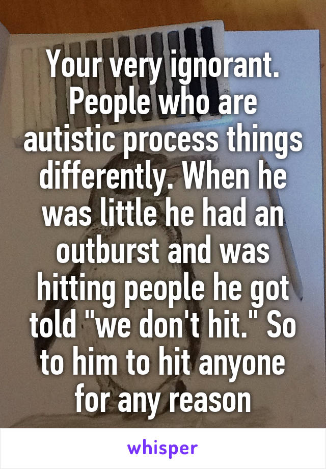 Your very ignorant. People who are autistic process things differently. When he was little he had an outburst and was hitting people he got told "we don't hit." So to him to hit anyone for any reason