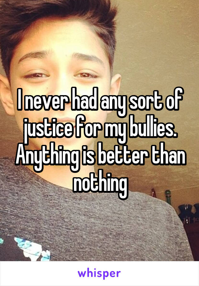 I never had any sort of justice for my bullies. Anything is better than nothing