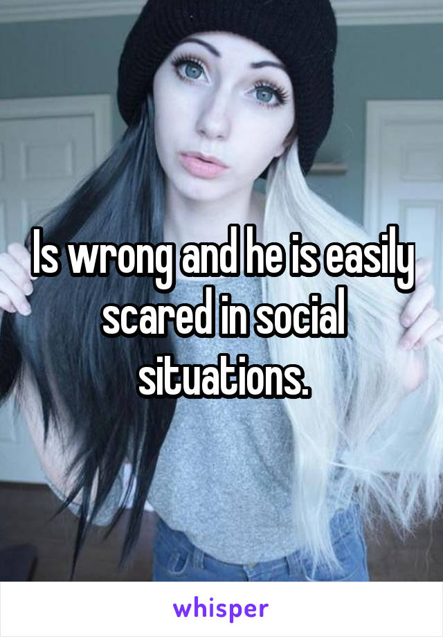 Is wrong and he is easily scared in social situations.