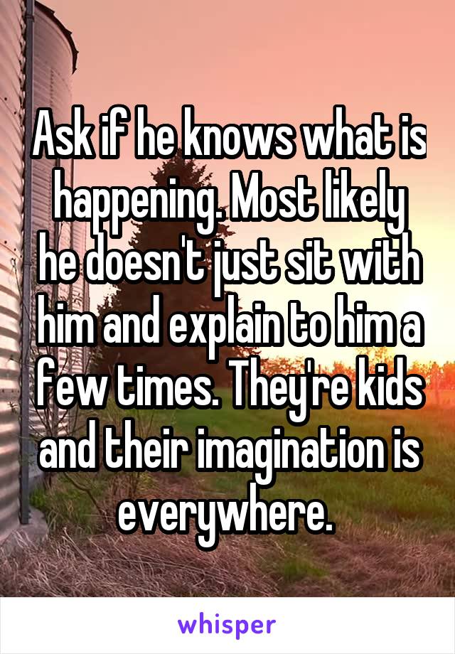 Ask if he knows what is happening. Most likely he doesn't just sit with him and explain to him a few times. They're kids and their imagination is everywhere. 