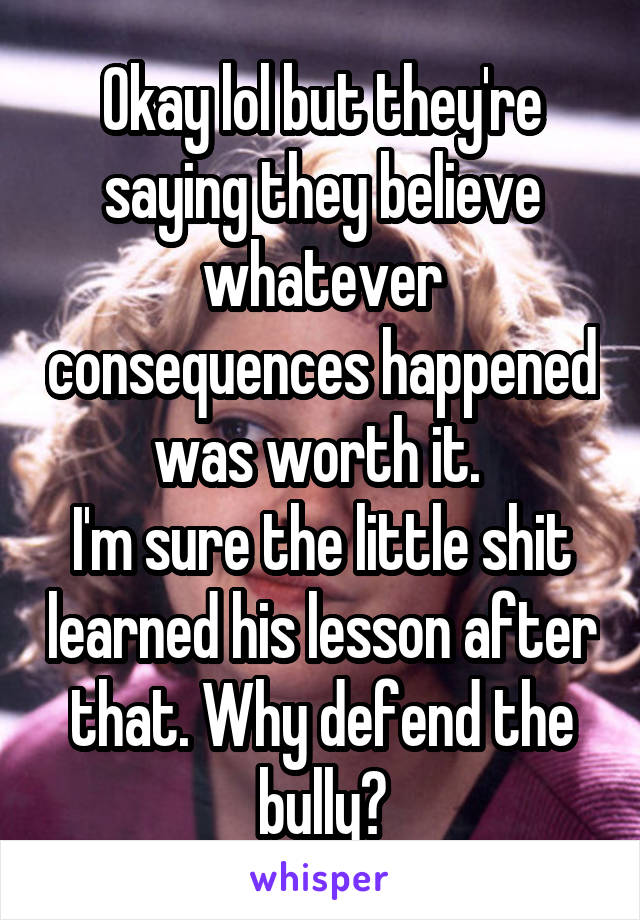 Okay lol but they're saying they believe whatever consequences happened was worth it. 
I'm sure the little shit learned his lesson after that. Why defend the bully?