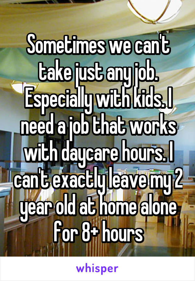 Sometimes we can't take just any job. Especially with kids. I need a job that works with daycare hours. I can't exactly leave my 2 year old at home alone for 8+ hours