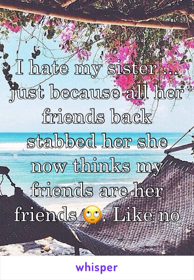 I hate my sister ... just because all her friends back stabbed her she now thinks my friends are her friends 🙄. Like no 