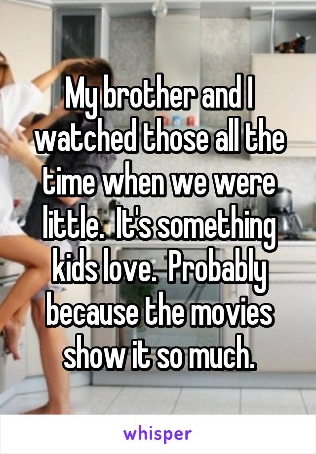 My brother and I watched those all the time when we were little.  It's something kids love.  Probably because the movies show it so much.