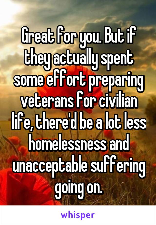 Great for you. But if they actually spent some effort preparing veterans for civilian life, there'd be a lot less homelessness and unacceptable suffering going on.