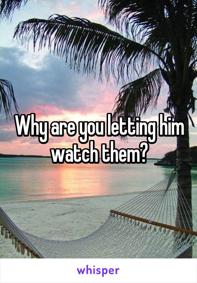 Why are you letting him watch them?