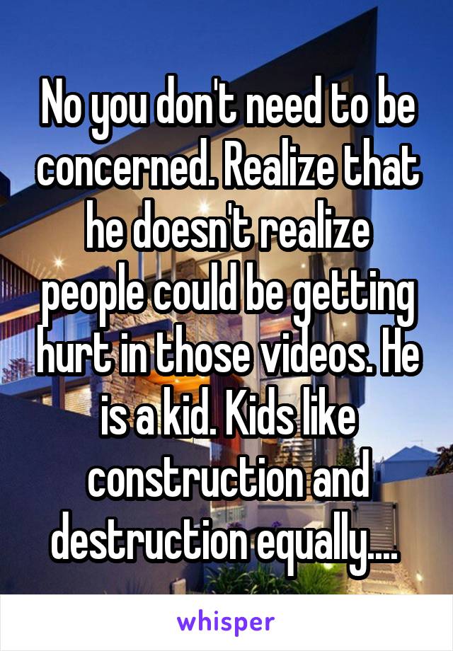 No you don't need to be concerned. Realize that he doesn't realize people could be getting hurt in those videos. He is a kid. Kids like construction and destruction equally.... 