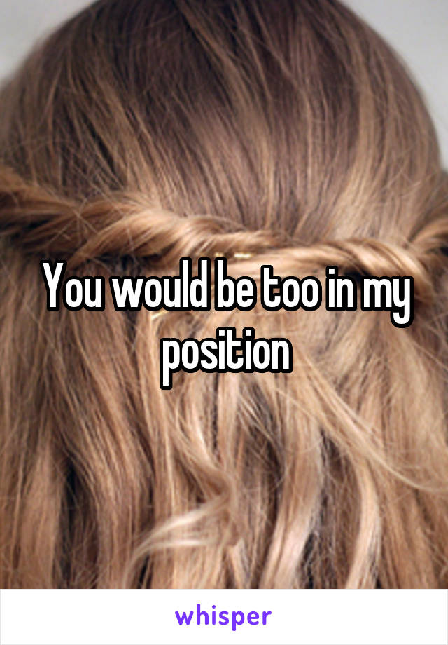 You would be too in my position