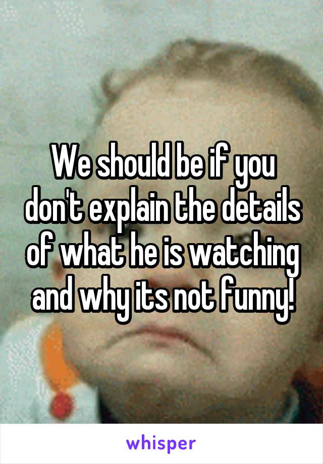 We should be if you don't explain the details of what he is watching and why its not funny!