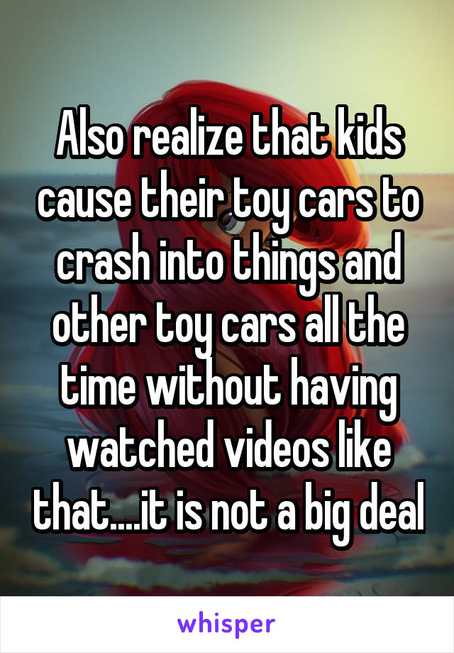 Also realize that kids cause their toy cars to crash into things and other toy cars all the time without having watched videos like that....it is not a big deal