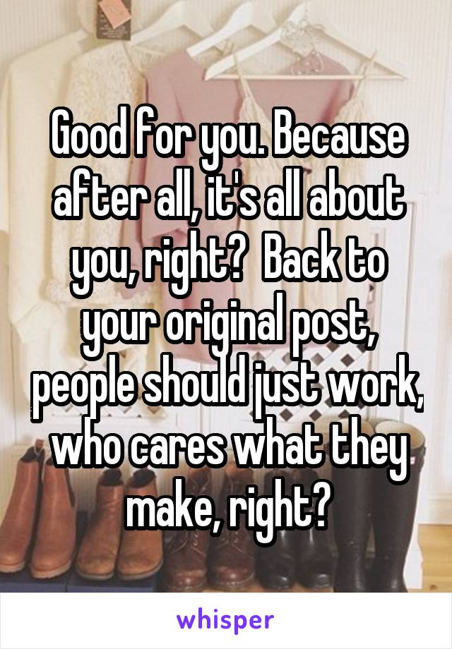 Good for you. Because after all, it's all about you, right?  Back to your original post, people should just work, who cares what they make, right?