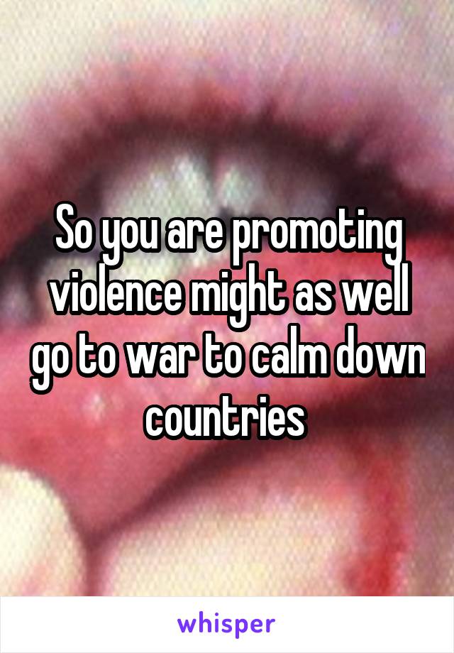 So you are promoting violence might as well go to war to calm down countries 