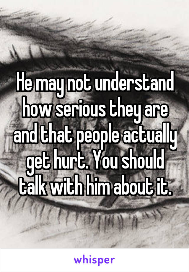 He may not understand how serious they are and that people actually get hurt. You should talk with him about it.