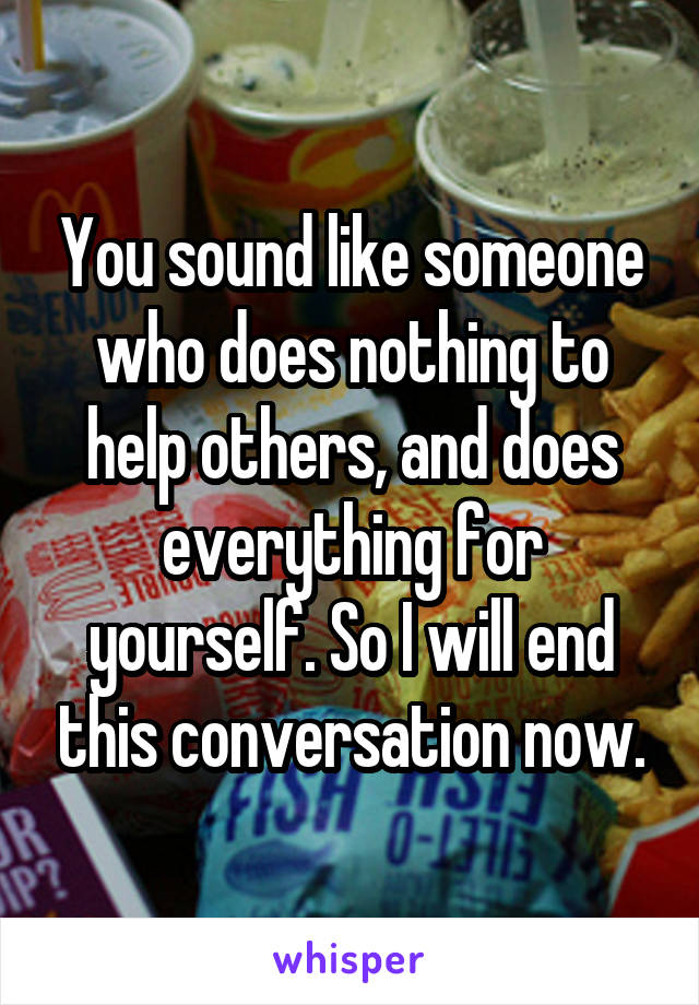 You sound like someone who does nothing to help others, and does everything for yourself. So I will end this conversation now.