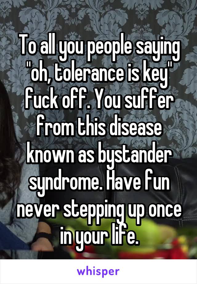 To all you people saying "oh, tolerance is key" fuck off. You suffer from this disease known as bystander syndrome. Have fun never stepping up once in your life.