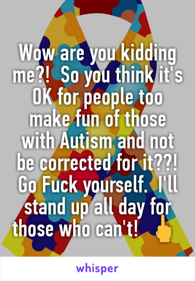 Wow are you kidding me?!  So you think it's OK for people too make fun of those with Autism and not be corrected for it??! Go Fuck yourself.  I'll stand up all day for those who can't!  🖕 