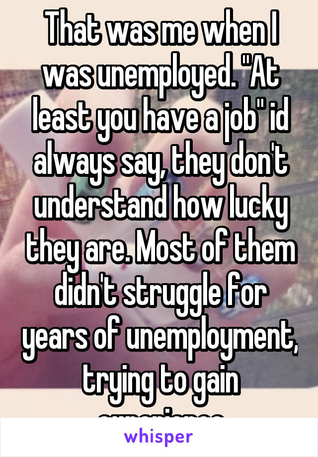 That was me when I was unemployed. "At least you have a job" id always say, they don't understand how lucky they are. Most of them didn't struggle for years of unemployment, trying to gain experience