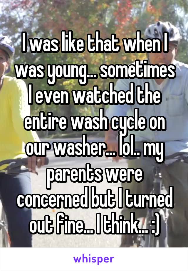 I was like that when I was young... sometimes I even watched the entire wash cycle on our washer... lol.. my parents were concerned but I turned out fine... I think... :)