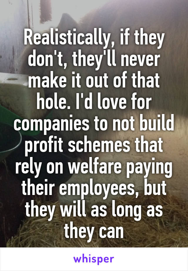  Realistically, if they don't, they'll never make it out of that hole. I'd love for companies to not build profit schemes that rely on welfare paying their employees, but they will as long as they can