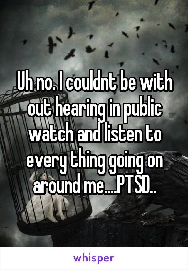 Uh no. I couldnt be with out hearing in public watch and listen to every thing going on around me....PTSD..