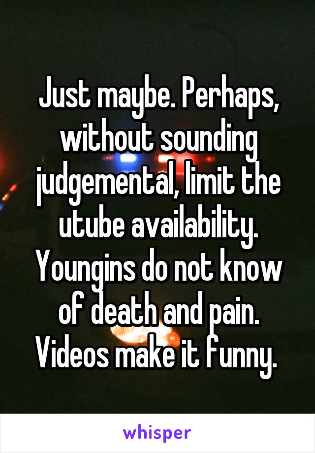 Just maybe. Perhaps, without sounding judgemental, limit the utube availability. Youngins do not know of death and pain. Videos make it funny. 