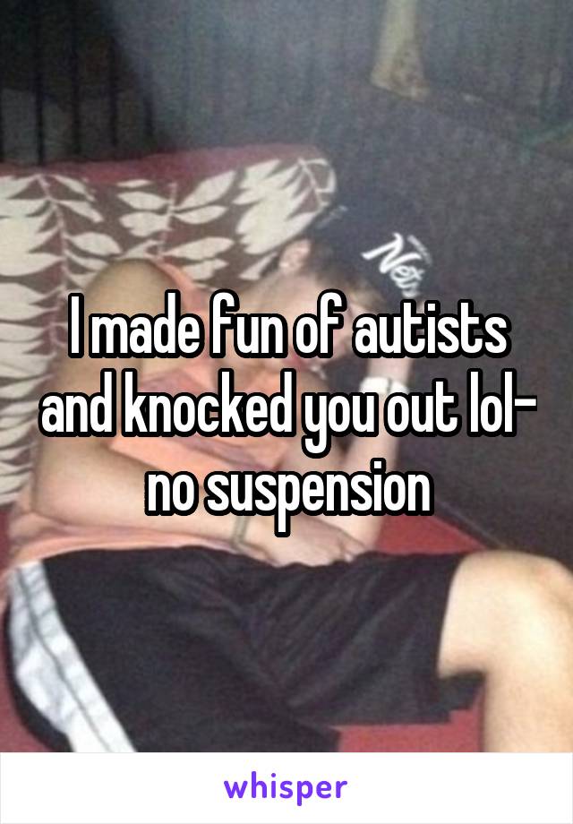 I made fun of autists and knocked you out lol- no suspension