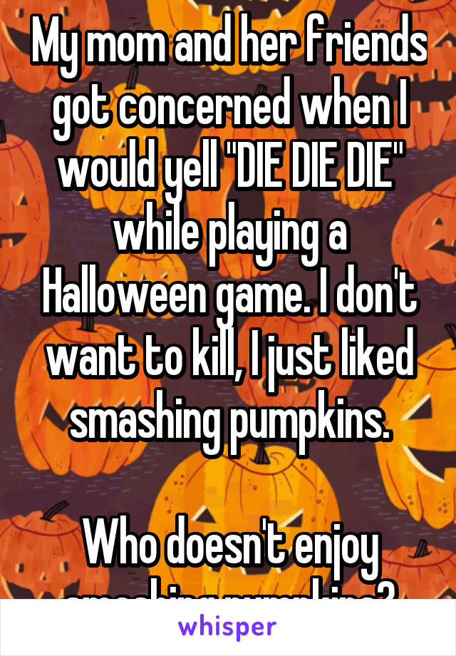 My mom and her friends got concerned when I would yell "DIE DIE DIE" while playing a Halloween game. I don't want to kill, I just liked smashing pumpkins.

Who doesn't enjoy smashing pumpkins?