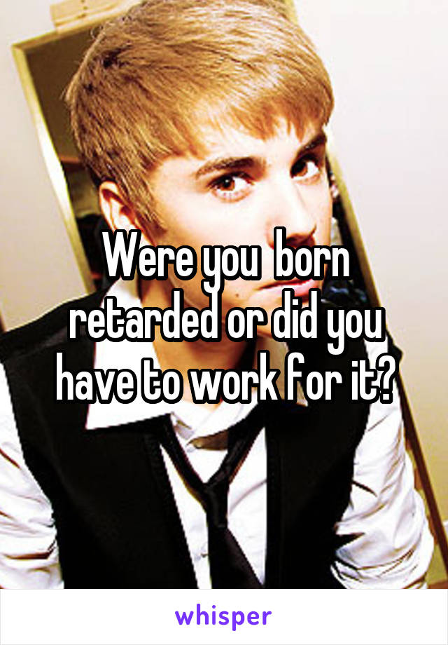 Were you  born retarded or did you have to work for it?