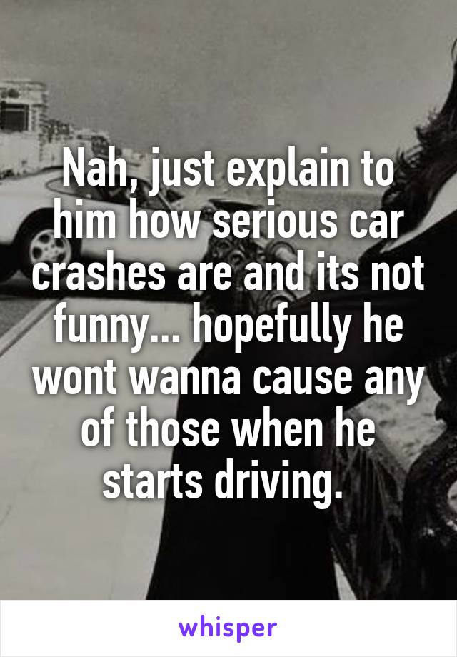 Nah, just explain to him how serious car crashes are and its not funny... hopefully he wont wanna cause any of those when he starts driving. 