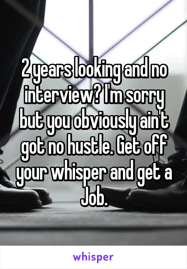 2 years looking and no interview? I'm sorry but you obviously ain't got no hustle. Get off your whisper and get a Job.