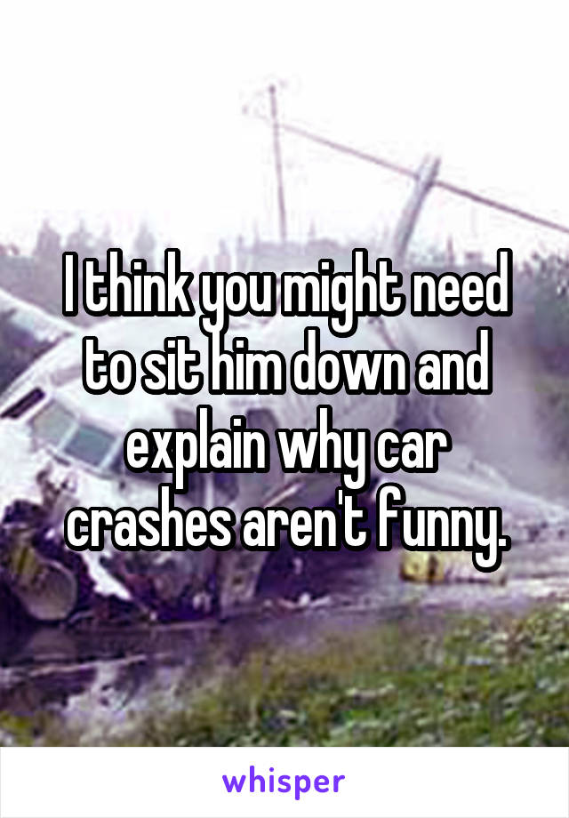 I think you might need to sit him down and explain why car crashes aren't funny.