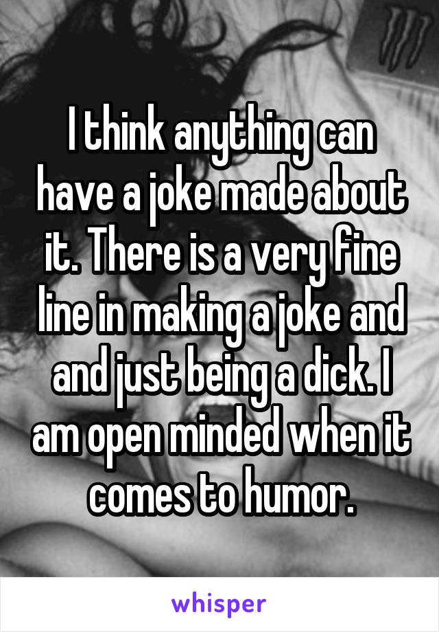 I think anything can have a joke made about it. There is a very fine line in making a joke and and just being a dick. I am open minded when it comes to humor.