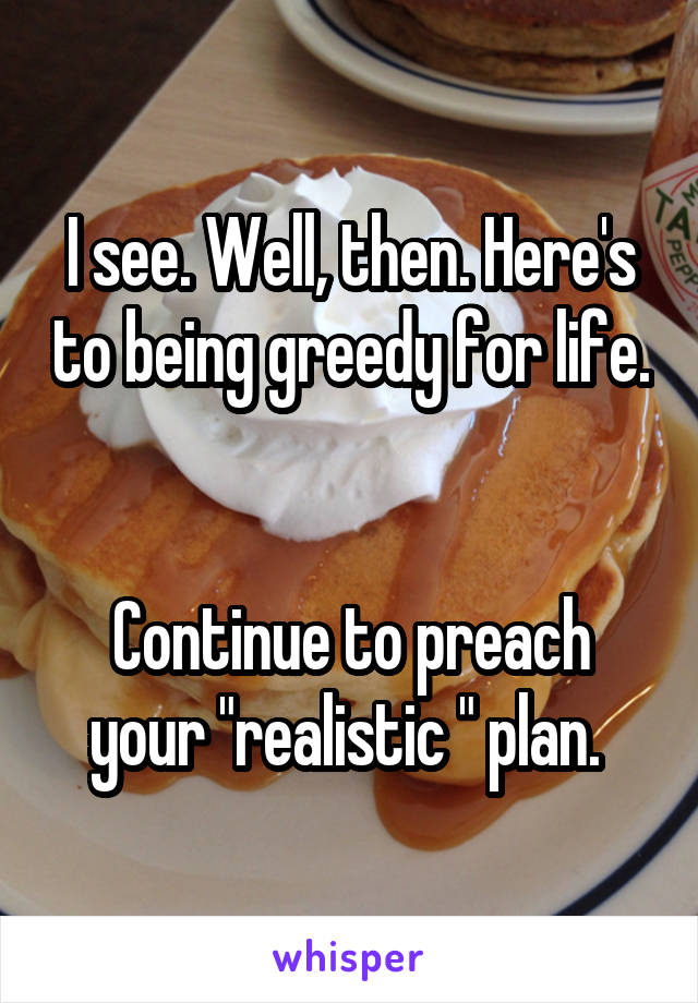 I see. Well, then. Here's to being greedy for life. 

Continue to preach your "realistic " plan. 