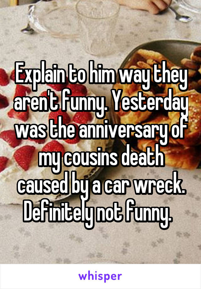 Explain to him way they aren't funny. Yesterday was the anniversary of my cousins death caused by a car wreck. Definitely not funny.  